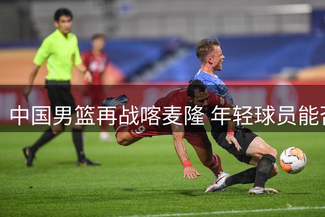 中国男篮再战喀麦隆 年轻球员能否延续火热状态？