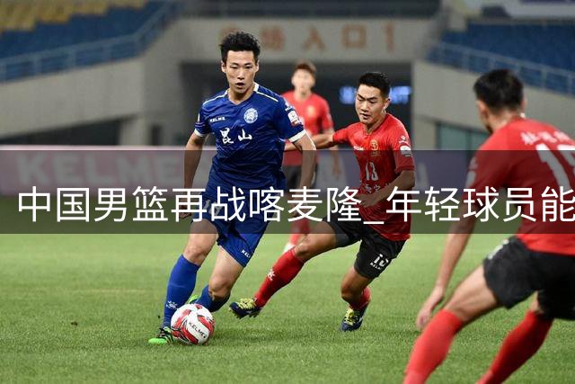 中国男篮再战喀麦隆 年轻球员能否延续火热状态？