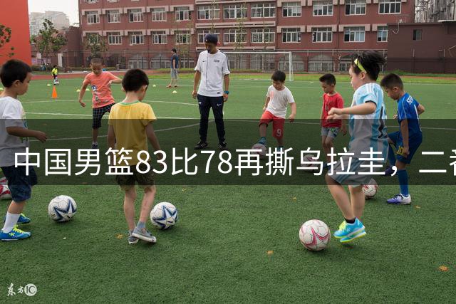 中国男篮83比78再撕乌拉圭，二番战4好1坏全摊牌，5分险胜背后的连胜悬念即将揭晓