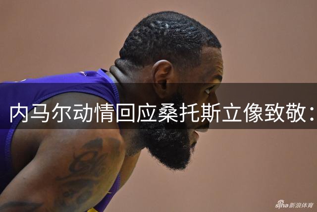内马尔动情回应桑托斯立像致敬：青训摇篮铸就传奇人生