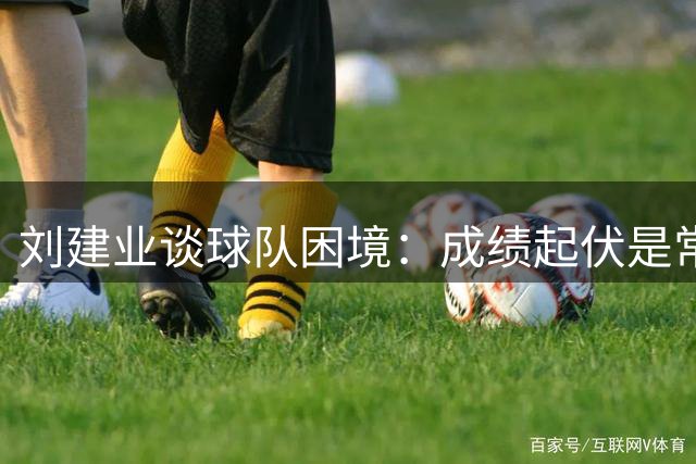 刘建业谈球队困境：成绩起伏是常态 团结一心方能突破