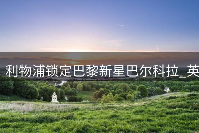 利物浦锁定巴黎新星巴尔科拉 英法两大豪门再现球员交易往事