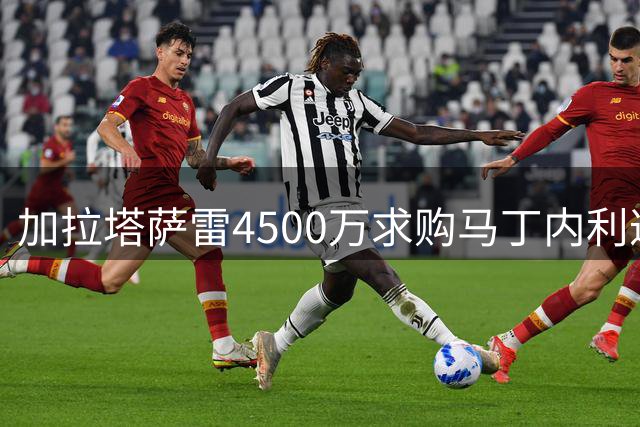 加拉塔萨雷4500万求购马丁内利遭拒，阿森纳开启多笔转会谈判
