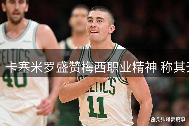 卡塞米罗盛赞梅西职业精神 称其无愧足坛历史最佳