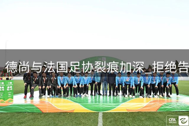 德尚与法国足协裂痕加深 拒绝告别仪式凸显双方紧张关系