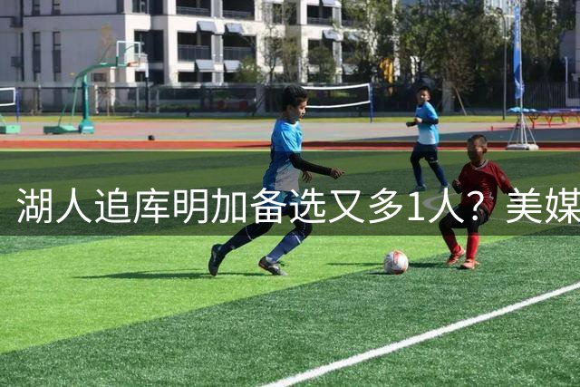 湖人追库明加备选又多1人？美媒曝可换亨特：3换1可拉篮网成第三方