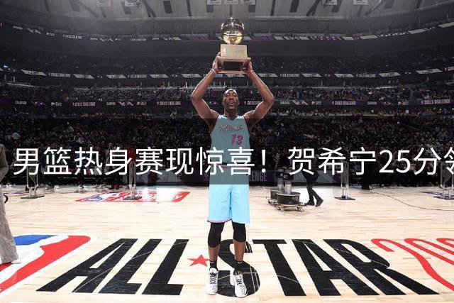 男篮热身赛现惊喜！贺希宁25分领衔 两将遇弱旅爆发引热议