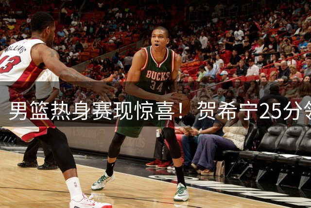 男篮热身赛现惊喜！贺希宁25分领衔 两将遇弱旅爆发引热议