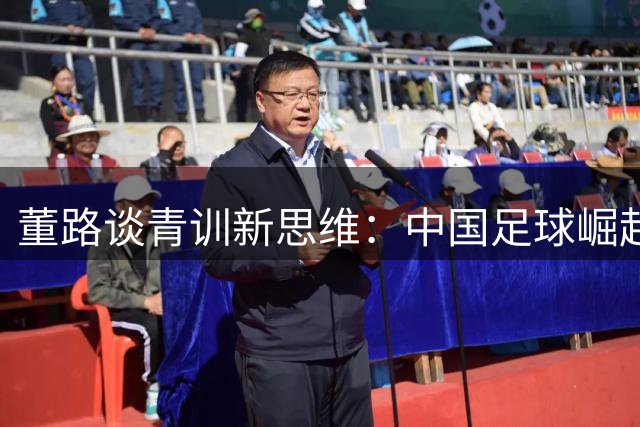 董路谈青训新思维：中国足球崛起需从培养海外球员破局
