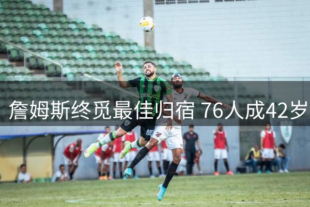 詹姆斯终觅最佳归宿 76人成42岁老将完美落脚点