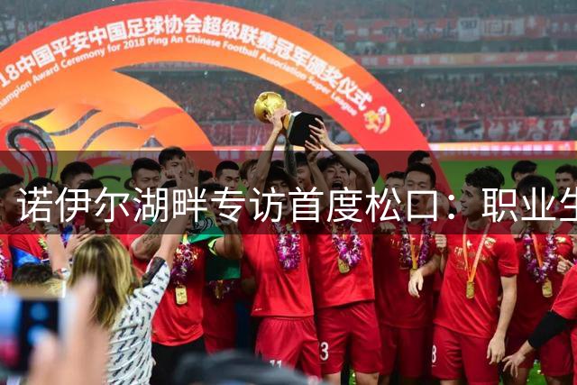 诺伊尔湖畔专访首度松口：职业生涯终点或已临近