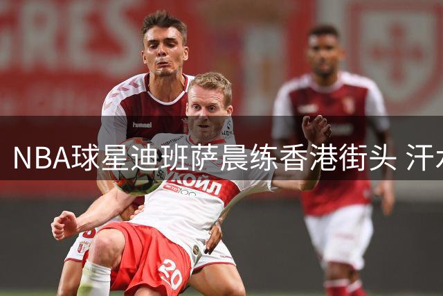 NBA球星迪班萨晨练香港街头 汗水诠释职业精神