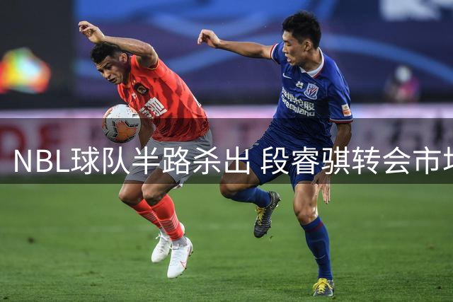 NBL球队半路杀出 段睿骐转会市场风云再起